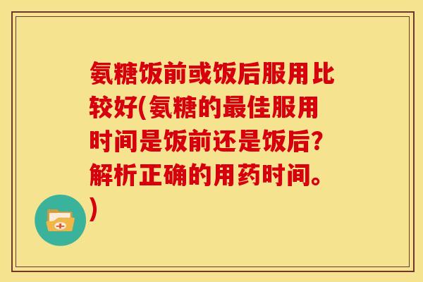 氨糖饭前或饭后服用比较好(氨糖的最佳服用时间是饭前还是饭后？解析正确的用药时间。)