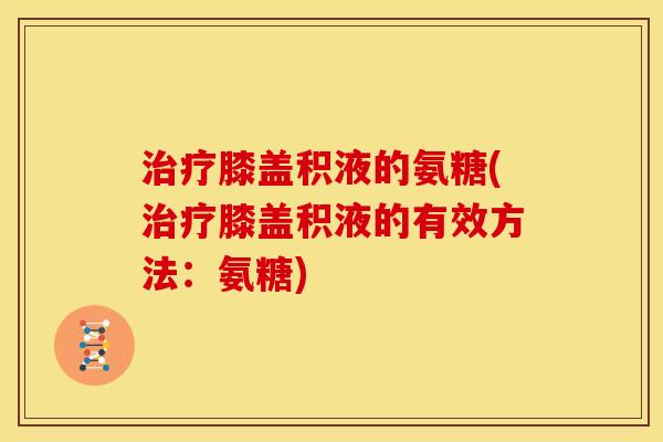 治疗膝盖积液的氨糖(治疗膝盖积液的有效方法：氨糖)