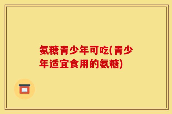 氨糖青少年可吃(青少年适宜食用的氨糖)