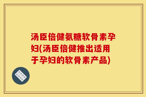 汤臣倍健氨糖软骨素孕妇(汤臣倍健推出适用于孕妇的软骨素产品)