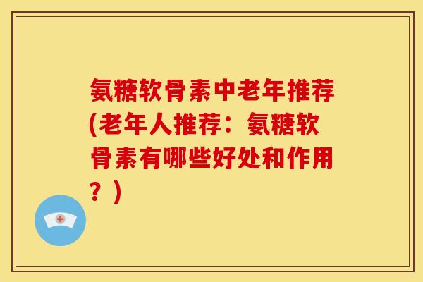 氨糖软骨素中老年推荐(老年人推荐：氨糖软骨素有哪些好处和作用？)