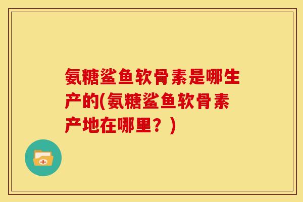 氨糖鲨鱼软骨素是哪生产的(氨糖鲨鱼软骨素产地在哪里？)