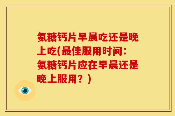 氨糖钙片早晨吃还是晚上吃(最佳服用时间：氨糖钙片应在早晨还是晚上服用？)