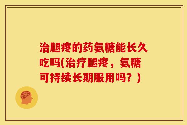 治腿疼的药氨糖能长久吃吗(治疗腿疼，氨糖可持续长期服用吗？)