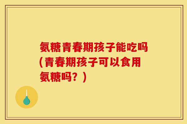 氨糖青春期孩子能吃吗(青春期孩子可以食用氨糖吗？)