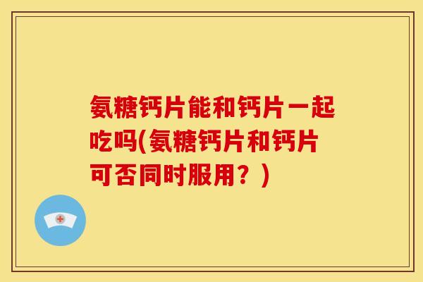 氨糖钙片能和钙片一起吃吗(氨糖钙片和钙片可否同时服用？)