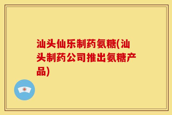 汕头仙乐制药氨糖(汕头制药公司推出氨糖产品)