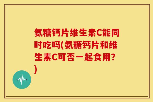 氨糖钙片维生素C能同时吃吗(氨糖钙片和维生素C可否一起食用？)