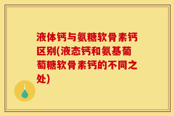 液体钙与氨糖软骨素钙区别(液态钙和氨基葡萄糖软骨素钙的不同之处)