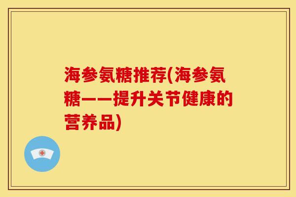 海参氨糖推荐(海参氨糖——提升关节健康的营养品)