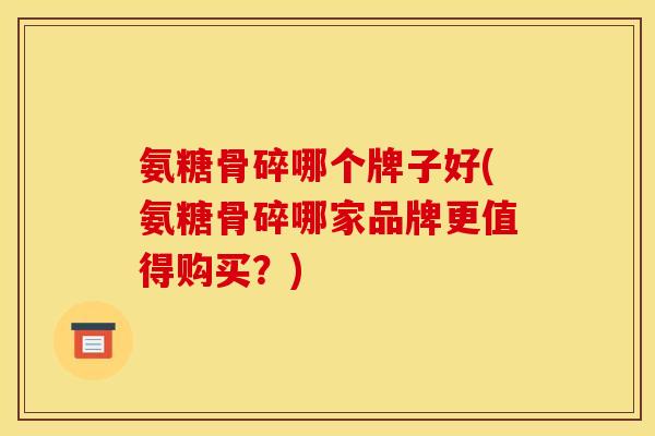 氨糖骨碎哪个牌子好(氨糖骨碎哪家品牌更值得购买？)