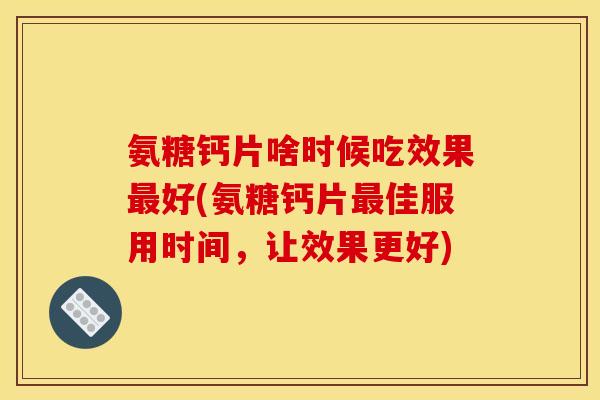 氨糖钙片啥时候吃效果最好(氨糖钙片最佳服用时间，让效果更好)