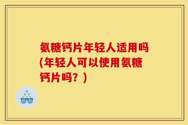 氨糖钙片年轻人适用吗(年轻人可以使用氨糖钙片吗？)