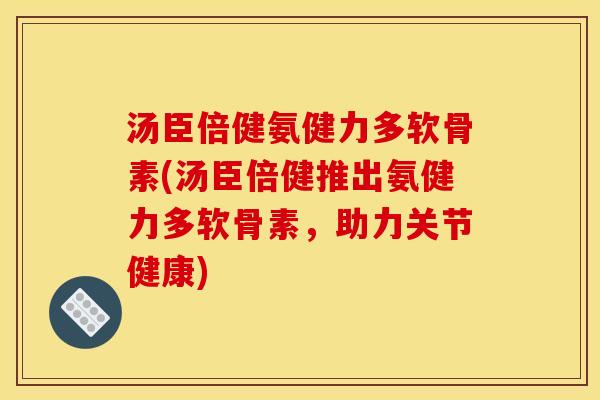 汤臣倍健氨健力多软骨素(汤臣倍健推出氨健力多软骨素，助力关节健康)