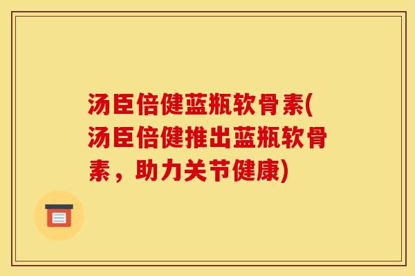 汤臣倍健蓝瓶软骨素(汤臣倍健推出蓝瓶软骨素，助力关节健康)