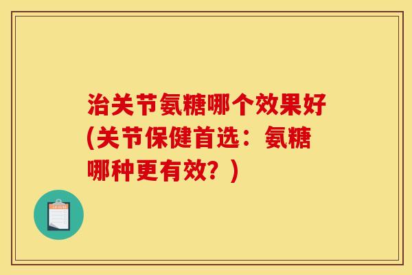 治关节氨糖哪个效果好(关节保健首选：氨糖哪种更有效？)