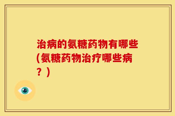 治病的氨糖药物有哪些(氨糖药物治疗哪些病？)