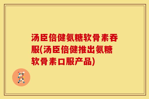 汤臣倍健氨糖软骨素吞服(汤臣倍健推出氨糖软骨素口服产品)
