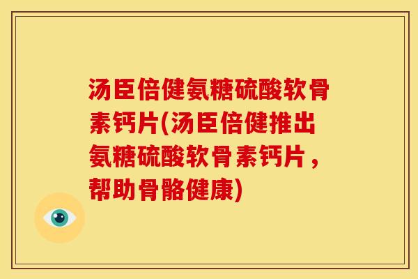 汤臣倍健氨糖硫酸软骨素钙片(汤臣倍健推出氨糖硫酸软骨素钙片，帮助骨骼健康)
