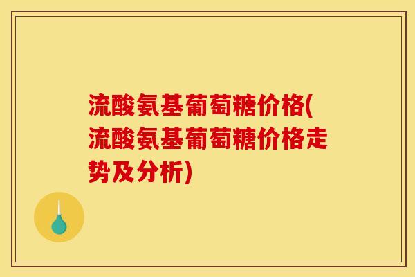流酸氨基葡萄糖价格(流酸氨基葡萄糖价格走势及分析)