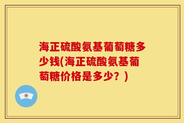 海正硫酸氨基葡萄糖多少钱(海正硫酸氨基葡萄糖价格是多少？)