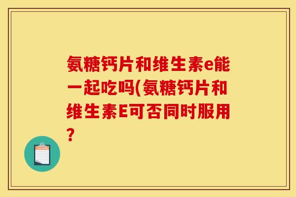 氨糖钙片和维生素e能一起吃吗(氨糖钙片和维生素E可否同时服用？