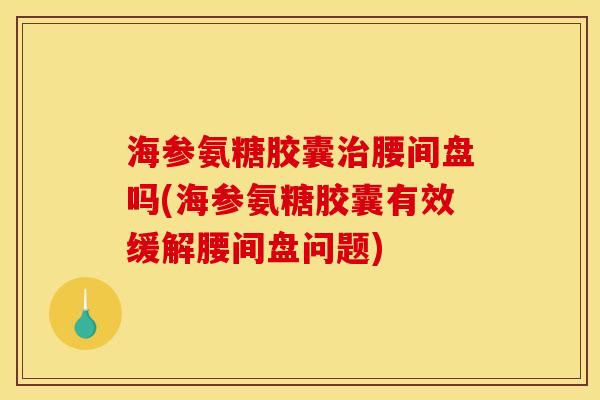 海参氨糖胶囊治腰间盘吗(海参氨糖胶囊有效缓解腰间盘问题)