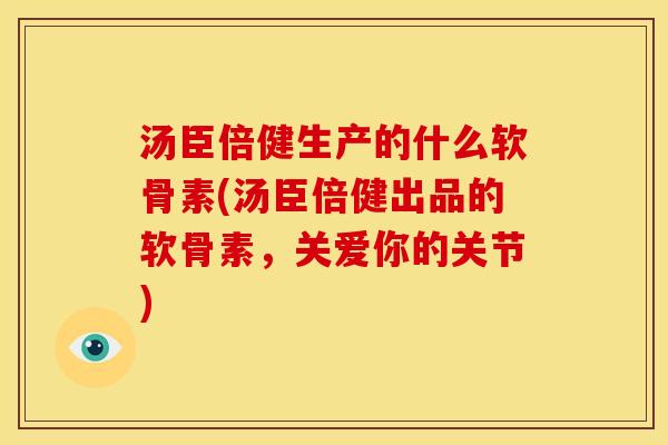 汤臣倍健生产的什么软骨素(汤臣倍健出品的软骨素，关爱你的关节)