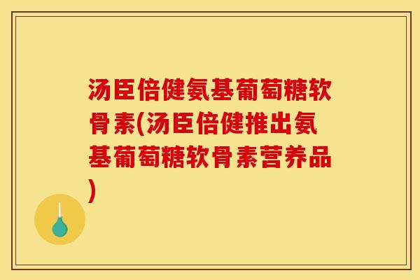汤臣倍健氨基葡萄糖软骨素(汤臣倍健推出氨基葡萄糖软骨素营养品)