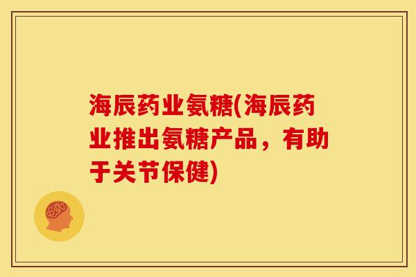 海辰药业氨糖(海辰药业推出氨糖产品，有助于关节保健)