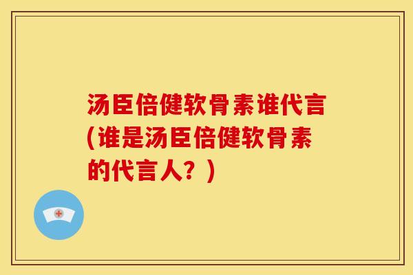 汤臣倍健软骨素谁代言(谁是汤臣倍健软骨素的代言人？)-第1张图片-关节骑士