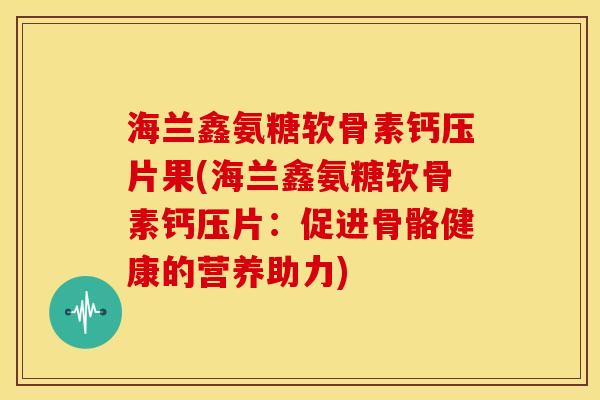 海兰鑫氨糖软骨素钙压片果(海兰鑫氨糖软骨素钙压片：促进骨骼健康的营养助力)
