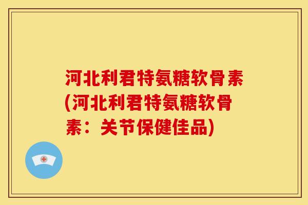 河北利君特氨糖软骨素(河北利君特氨糖软骨素：关节保健佳品)