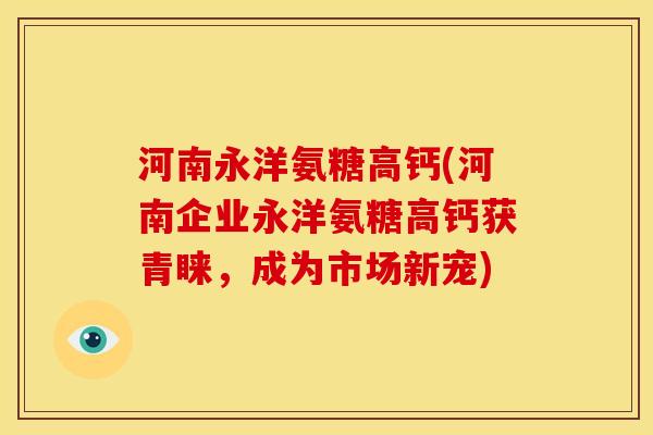 河南永洋氨糖高钙(河南企业永洋氨糖高钙获青睐，成为市场新宠)