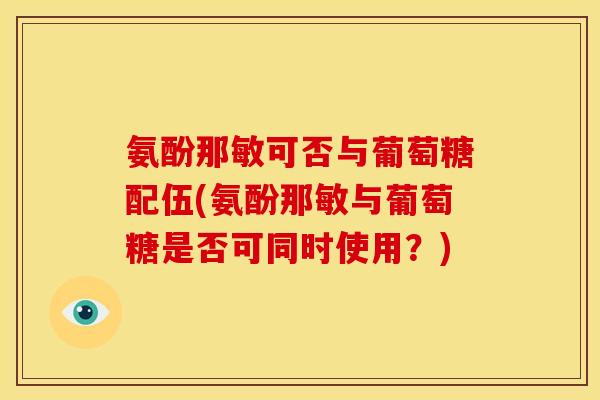 氨酚那敏可否与葡萄糖配伍(氨酚那敏与葡萄糖是否可同时使用？)