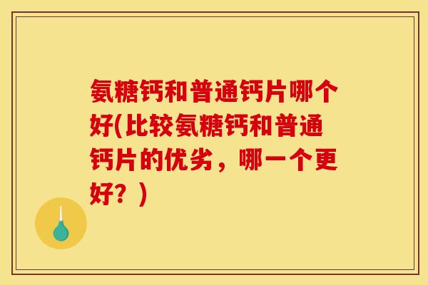 氨糖钙和普通钙片哪个好(比较氨糖钙和普通钙片的优劣，哪一个更好？)