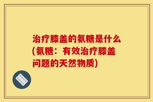 治疗膝盖的氨糖是什么(氨糖：有效治疗膝盖问题的天然物质)