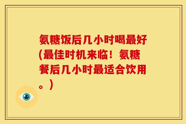 氨糖饭后几小时喝最好(最佳时机来临！氨糖餐后几小时最适合饮用。)