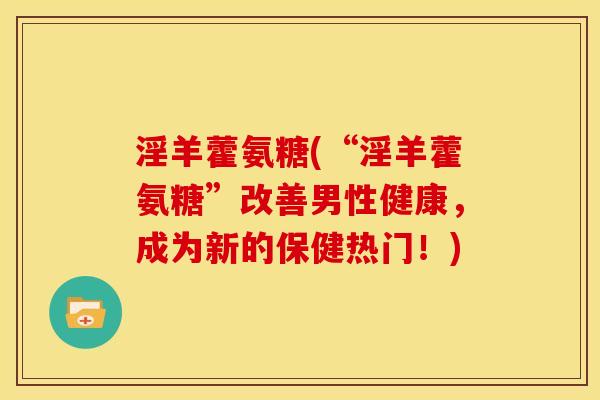 淫羊藿氨糖(“淫羊藿氨糖”改善男性健康，成为新的保健热门！)