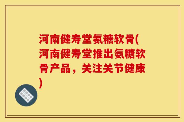 河南健寿堂氨糖软骨(河南健寿堂推出氨糖软骨产品，关注关节健康)