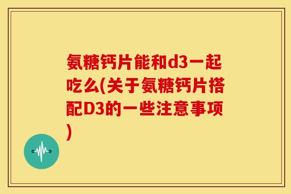 氨糖钙片能和d3一起吃么(关于氨糖钙片搭配D3的一些注意事项)
