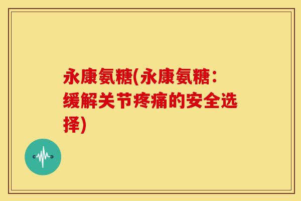 永康氨糖(永康氨糖：缓解关节疼痛的安全选择)