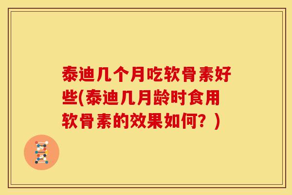 泰迪几个月吃软骨素好些(泰迪几月龄时食用软骨素的效果如何？)