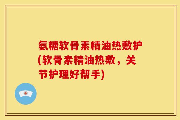 氨糖软骨素精油热敷护(软骨素精油热敷，关节护理好帮手)