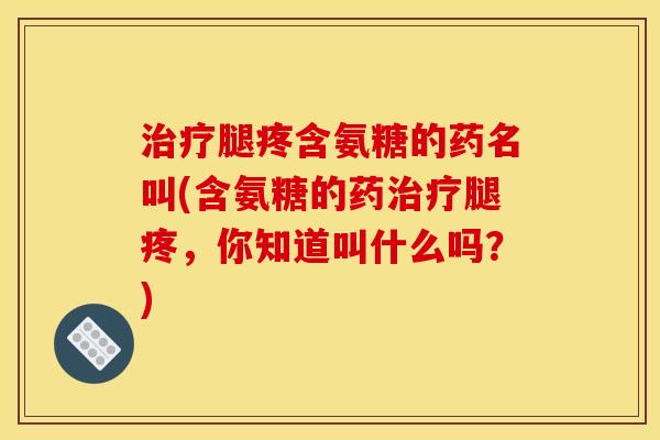 治疗腿疼含氨糖的药名叫(含氨糖的药治疗腿疼，你知道叫什么吗？)