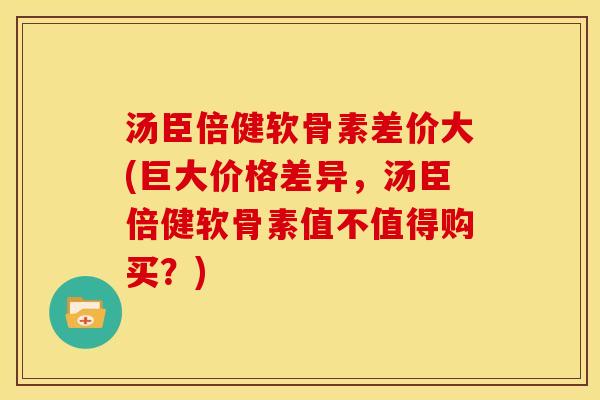 汤臣倍健软骨素差价大(巨大价格差异，汤臣倍健软骨素值不值得购买？)