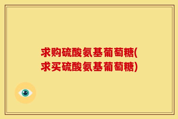 求购硫酸氨基葡萄糖(求买硫酸氨基葡萄糖)-第1张图片-关节骑士