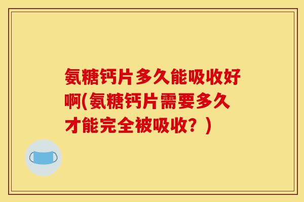 氨糖钙片多久能吸收好啊(氨糖钙片需要多久才能完全被吸收？)