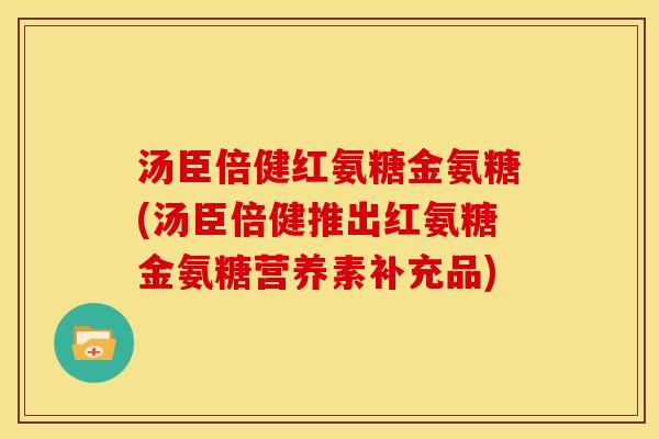 汤臣倍健红氨糖金氨糖(汤臣倍健推出红氨糖金氨糖营养素补充品)