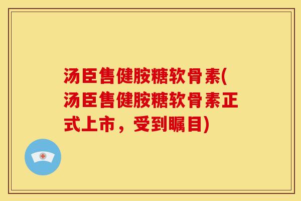 汤臣售健胺糖软骨素(汤臣售健胺糖软骨素正式上市，受到瞩目)